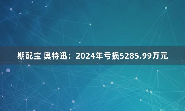 期配宝 奥特迅：2024年亏损5285.99万元