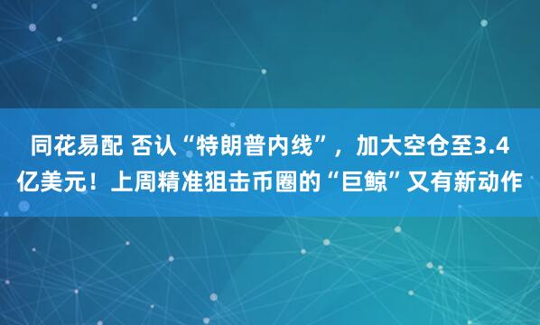 同花易配 否认“特朗普内线”，加大空仓至3.4亿美元！上周精准狙击币圈的“巨鲸”又有新动作