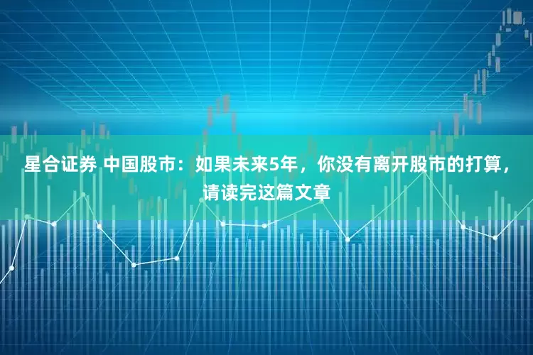 星合证券 中国股市：如果未来5年，你没有离开股市的打算，请读完这篇文章