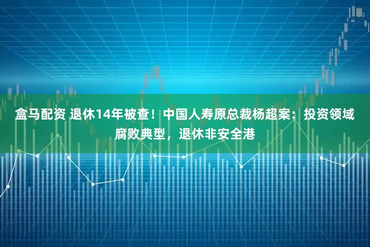盒马配资 退休14年被查！中国人寿原总裁杨超案：投资领域腐败典型，退休非安全港