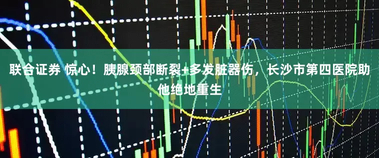 联合证券 惊心！胰腺颈部断裂+多发脏器伤，长沙市第四医院助他绝地重生